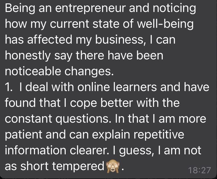 Client message: Being an entrepreneur and noticing how my current state of well-being has affected my business, there have been noticeable changes. I cope better and am more patient.