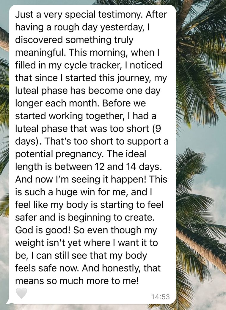 Client message: Since I started this journey, my luteal phase has become one day longer each month. God is good! Even though my weight isn't yet where I want it to be, my body feels safe now.