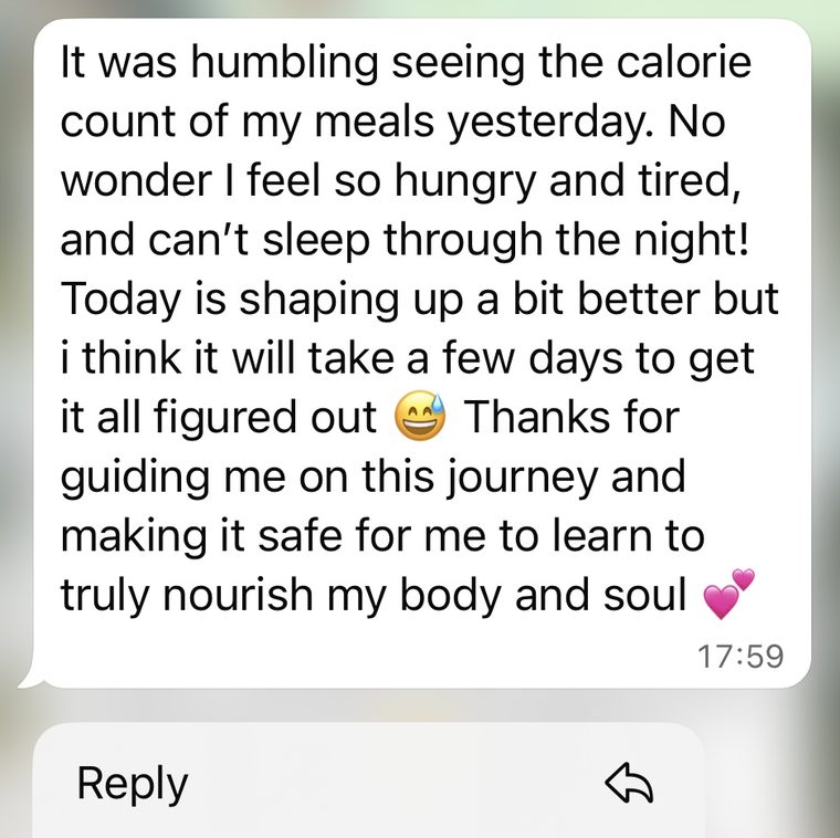 Client message: No wonder I feel so hungry and tired. Thanks for guiding me on this journey and making it safe for me to learn to truly nourish my body and soul.
